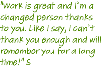 "Work is great and I’m a changed person thanks to you. Like I say, I can’t thank you enough and will remember you for a long time!" S 