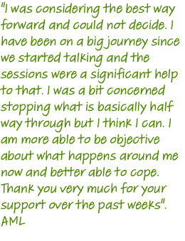 "I was considering the best way forward and could not decide. I have been on a big journey since we started talking and the sessions were a significant help to that. I was a bit concerned stopping what is basically half way through but I think I can. I am more able to be objective about what happens around me now and better able to cope. Thank you very much for your support over the past weeks". AML 