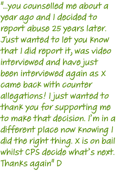 "...you counselled me about a year ago and I decided to report abuse 25 years later. Just wanted to let you know that I did report it, was video interviewed and have just been interviewed again as X came back with counter allegations! I just wanted to thank you for supporting me to make that decision. I’m in a different place now knowing I did the right thing. X is on bail whilst CPS decide what’s next. Thanks again" D 
